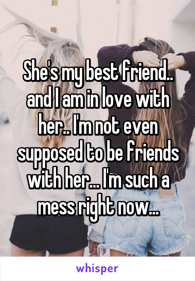 She's my best friend.. and I am in love with her.. I'm not even supposed to be friends with her... I'm such a mess right now...