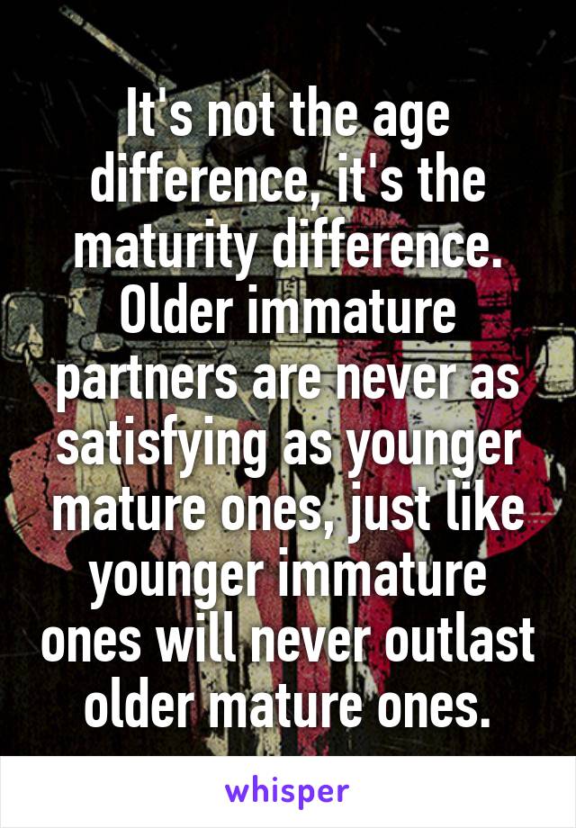 It's not the age difference, it's the maturity difference. Older immature partners are never as satisfying as younger mature ones, just like younger immature ones will never outlast older mature ones.