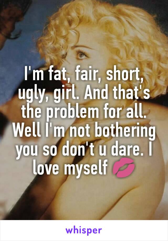 I'm fat, fair, short, ugly, girl. And that's the problem for all. Well I'm not bothering you so don't u dare. I love myself 💋