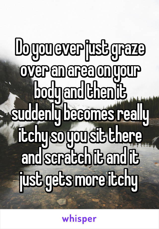 Do you ever just graze over an area on your body and then it suddenly becomes really itchy so you sit there and scratch it and it just gets more itchy 