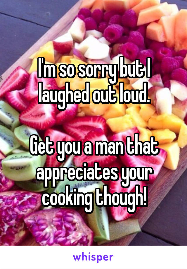 I'm so sorry but I laughed out loud.

Get you a man that appreciates your cooking though!