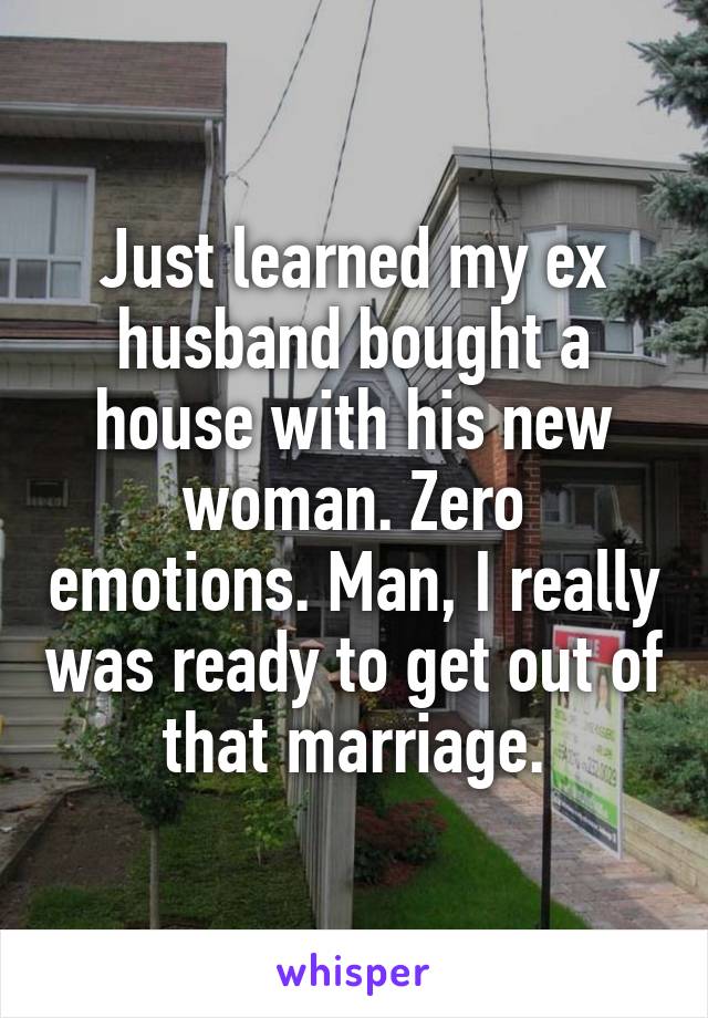 Just learned my ex husband bought a house with his new woman. Zero emotions. Man, I really was ready to get out of that marriage.