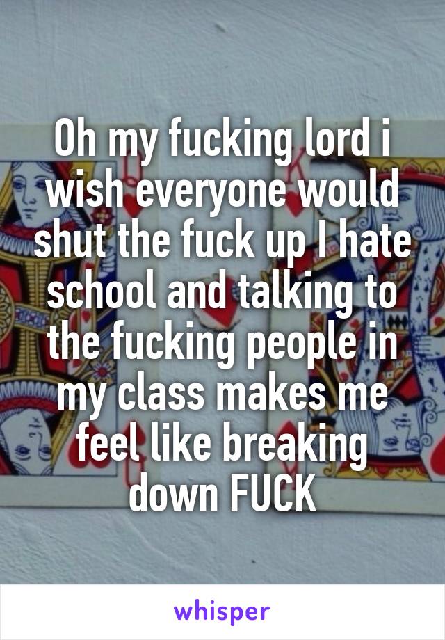 Oh my fucking lord i wish everyone would shut the fuck up I hate school and talking to the fucking people in my class makes me feel like breaking down FUCK