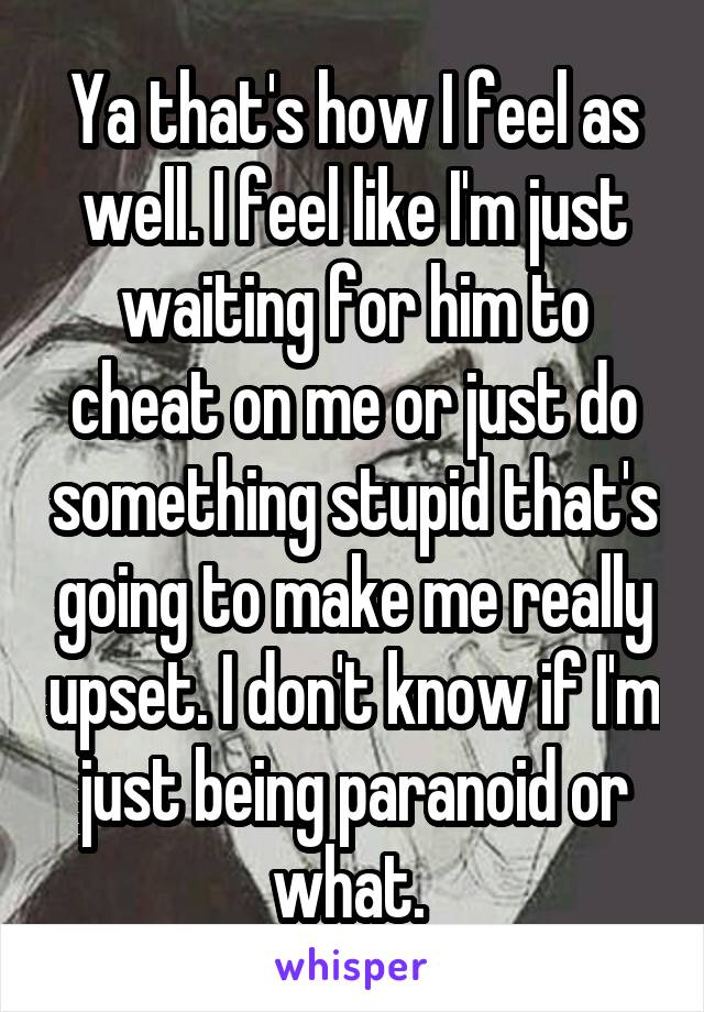 Ya that's how I feel as well. I feel like I'm just waiting for him to cheat on me or just do something stupid that's going to make me really upset. I don't know if I'm just being paranoid or what. 