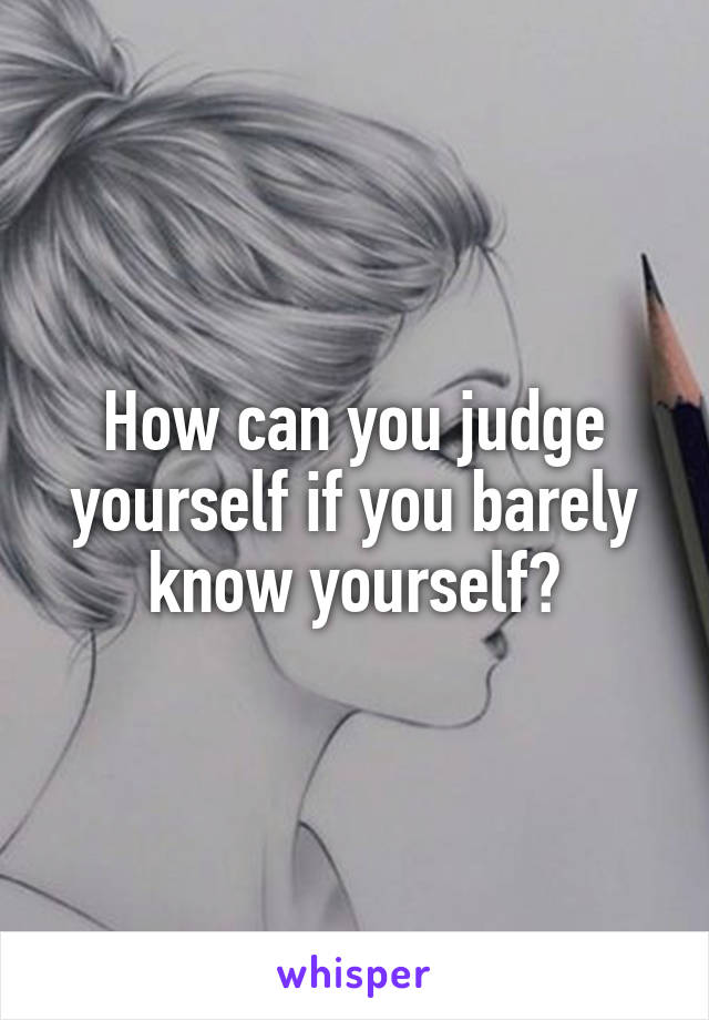 How can you judge yourself if you barely know yourself?