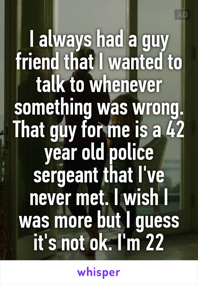 I always had a guy friend that I wanted to talk to whenever something was wrong. That guy for me is a 42 year old police sergeant that I've never met. I wish I was more but I guess it's not ok. I'm 22