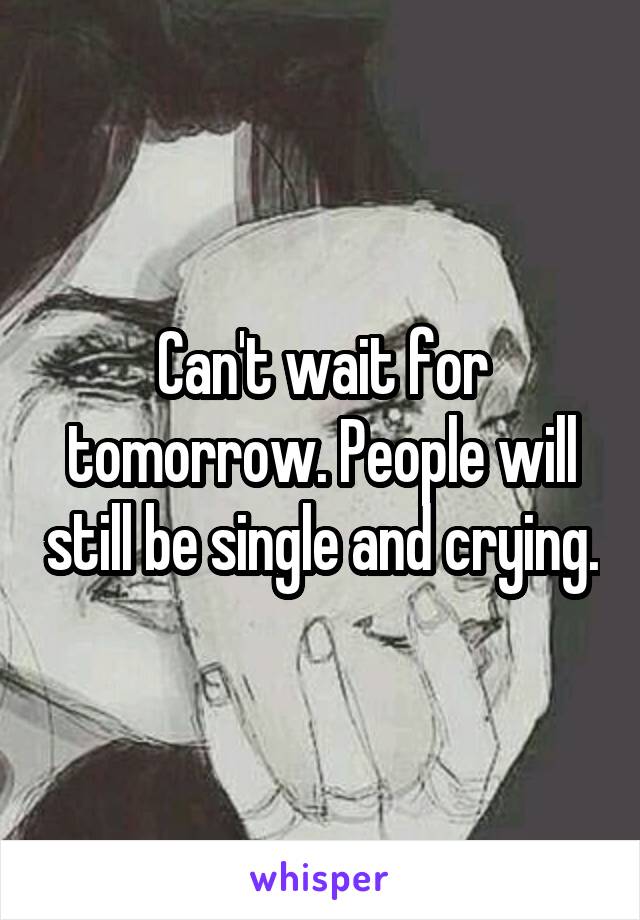 Can't wait for tomorrow. People will still be single and crying.