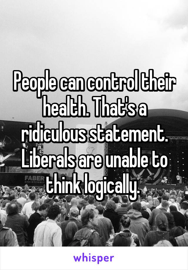 People can control their health. That's a ridiculous statement. Liberals are unable to think logically. 