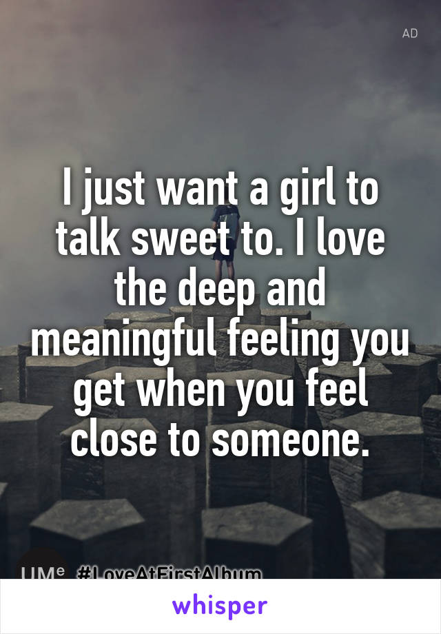 I just want a girl to talk sweet to. I love the deep and meaningful feeling you get when you feel close to someone.