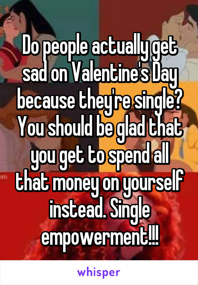 Do people actually get sad on Valentine's Day because they're single? You should be glad that you get to spend all that money on yourself instead. Single empowerment!!!