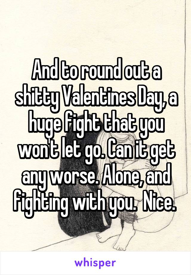 And to round out a shitty Valentines Day, a huge fight that you won't let go. Can it get any worse. Alone, and fighting with you.  Nice. 