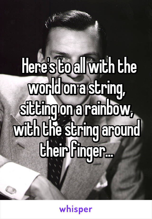   Here's to all with the world on a string, sitting on a rainbow, with the string around their finger...