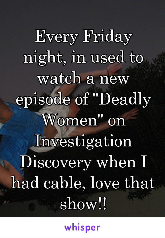 Every Friday night, in used to watch a new episode of "Deadly Women" on Investigation Discovery when I had cable, love that show!!