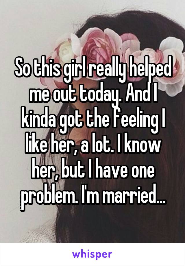 So this girl really helped me out today. And I kinda got the feeling I like her, a lot. I know her, but I have one problem. I'm married...