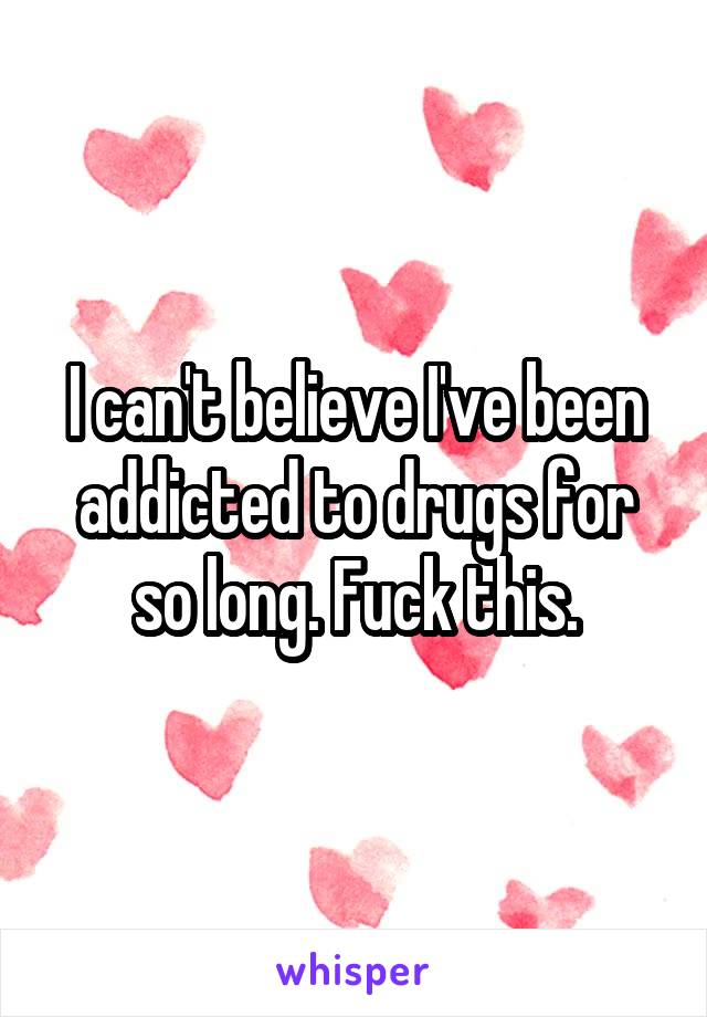 I can't believe I've been addicted to drugs for so long. Fuck this.