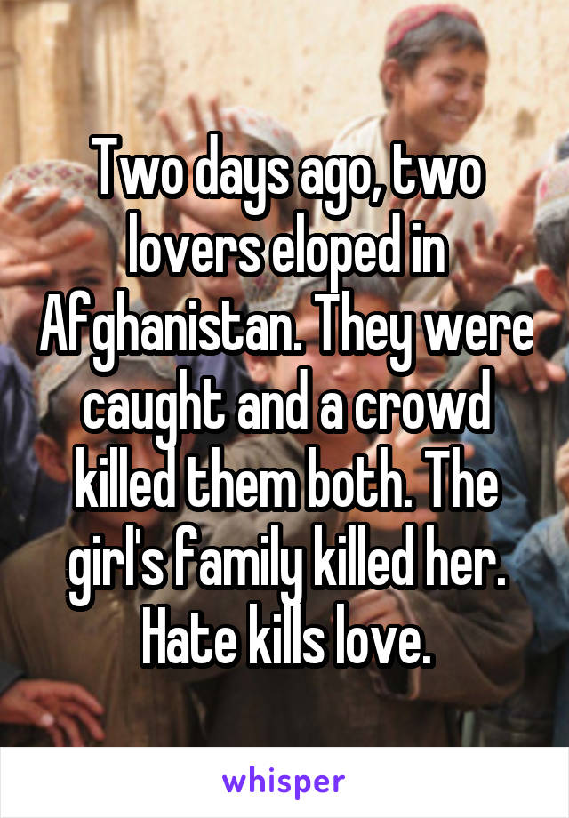 Two days ago, two lovers eloped in Afghanistan. They were caught and a crowd killed them both. The girl's family killed her.
Hate kills love.