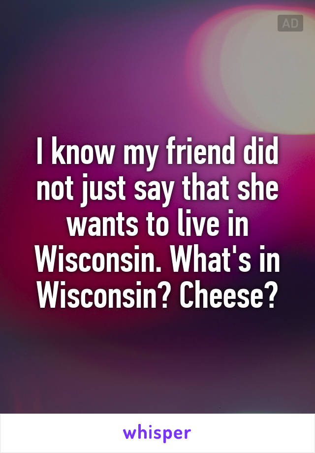 I know my friend did not just say that she wants to live in Wisconsin. What's in Wisconsin? Cheese?