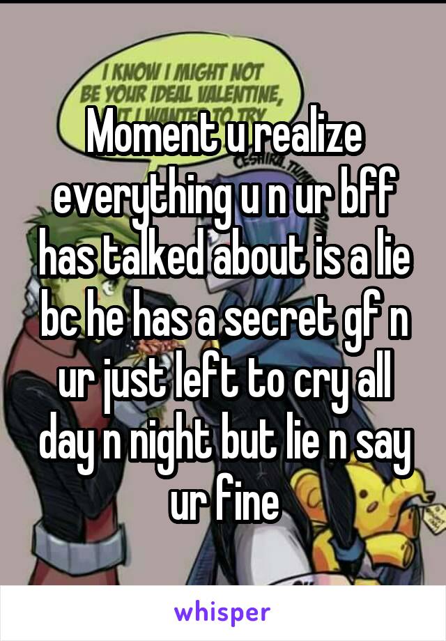 Moment u realize everything u n ur bff has talked about is a lie bc he has a secret gf n ur just left to cry all day n night but lie n say ur fine