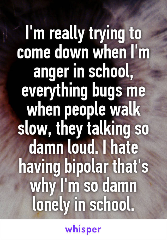 I'm really trying to come down when I'm anger in school, everything bugs me when people walk slow, they talking so damn loud. I hate having bipolar that's why I'm so damn lonely in school.