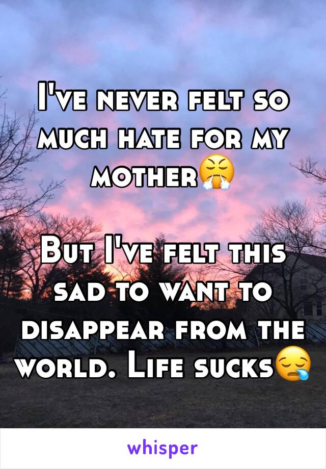 I've never felt so much hate for my mother😤

But I've felt this sad to want to disappear from the world. Life sucks😪