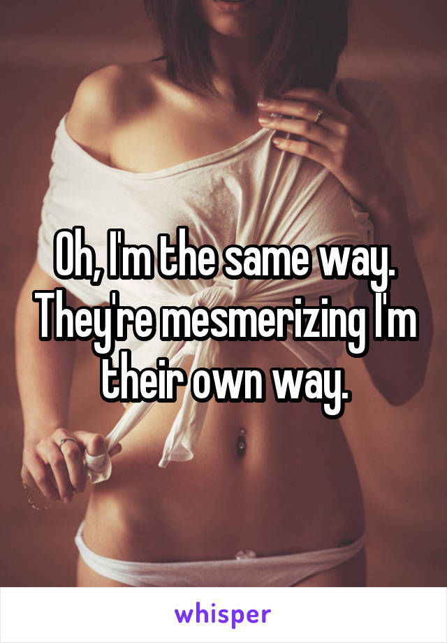 Oh, I'm the same way. They're mesmerizing I'm their own way.