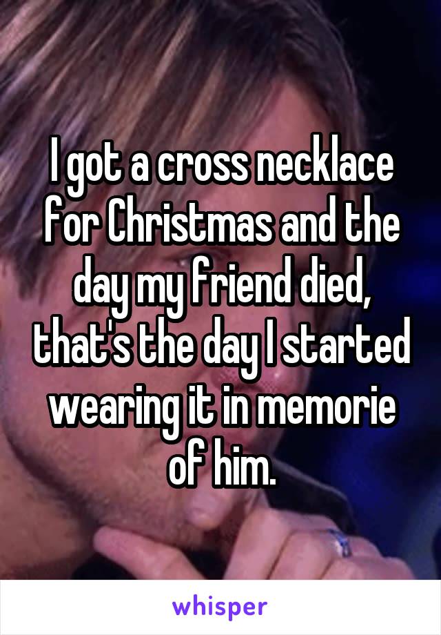 I got a cross necklace for Christmas and the day my friend died, that's the day I started wearing it in memorie of him.