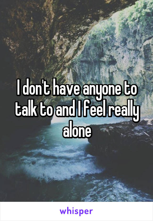 I don't have anyone to talk to and I feel really alone