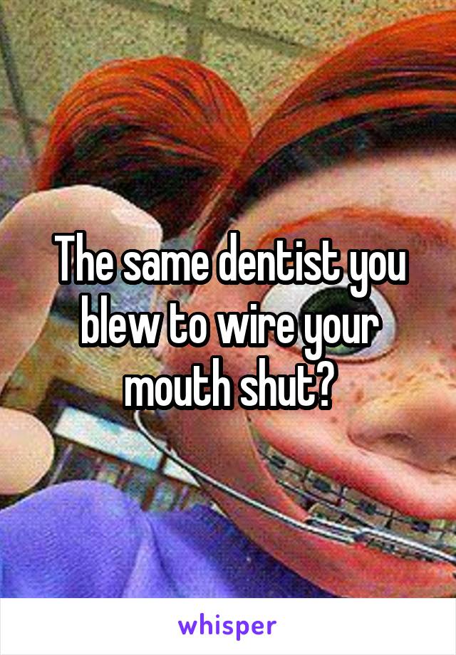 The same dentist you blew to wire your mouth shut?