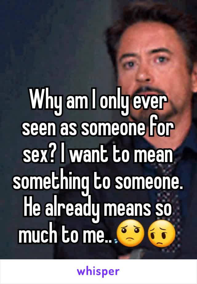 Why am I only ever seen as someone for sex? I want to mean something to someone. He already means so much to me..😟😔