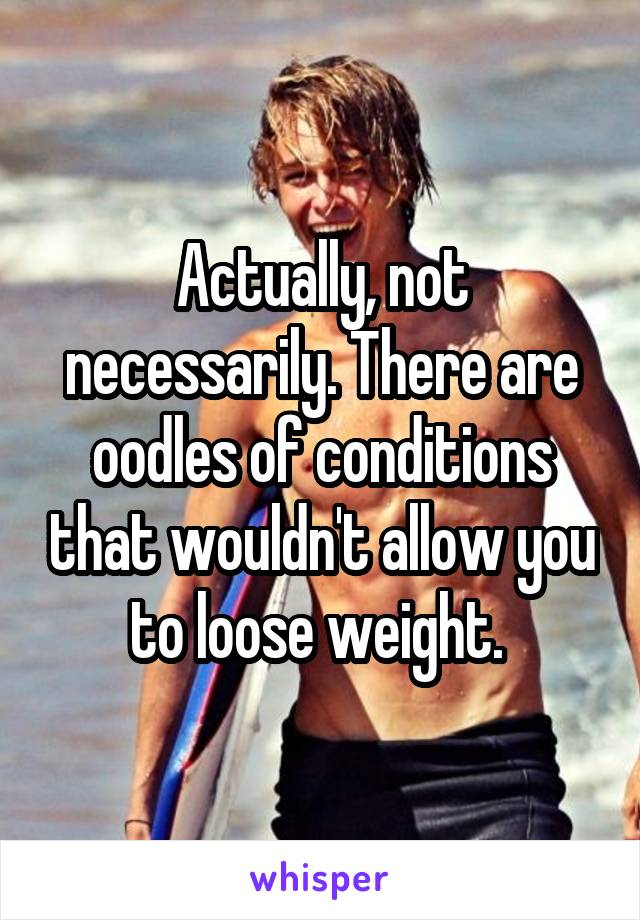 Actually, not necessarily. There are oodles of conditions that wouldn't allow you to loose weight. 