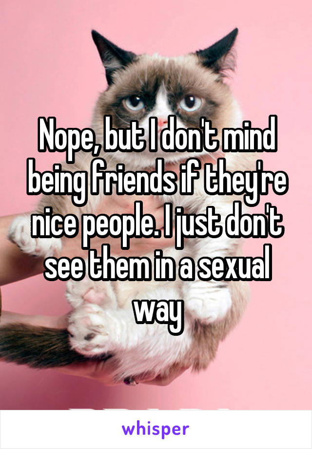 Nope, but I don't mind being friends if they're nice people. I just don't see them in a sexual way