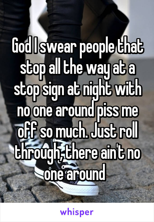 God I swear people that stop all the way at a stop sign at night with no one around piss me off so much. Just roll through, there ain't no one around  