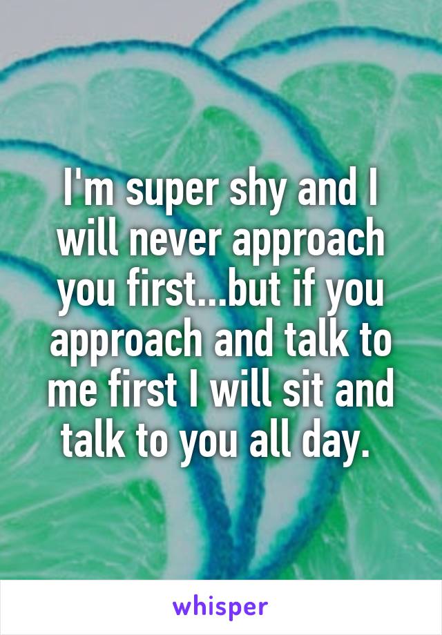 I'm super shy and I will never approach you first...but if you approach and talk to me first I will sit and talk to you all day. 