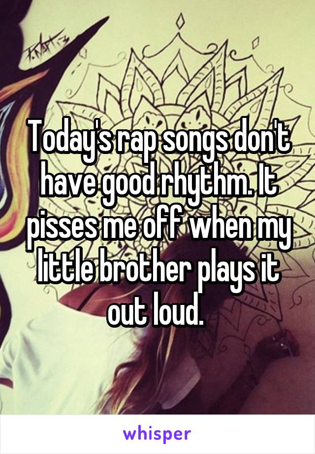 Today's rap songs don't have good rhythm. It pisses me off when my little brother plays it out loud. 