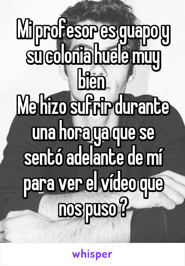 Mi profesor es guapo y su colonia huele muy bien 
Me hizo sufrir durante una hora ya que se sentó adelante de mí para ver el vídeo que nos puso 🙃
