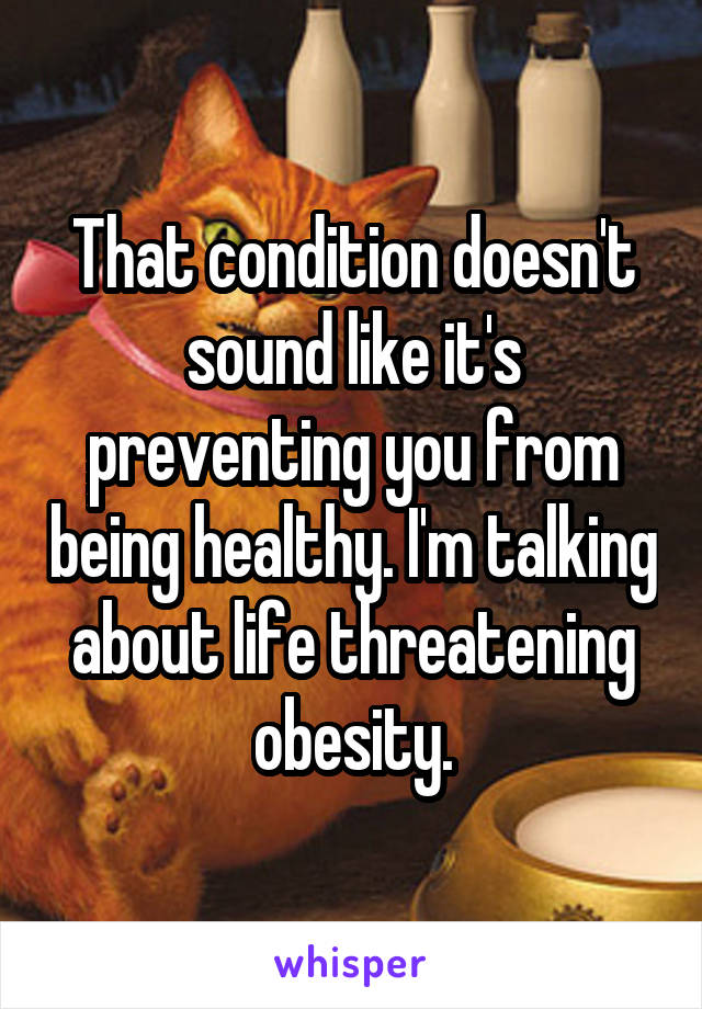 That condition doesn't sound like it's preventing you from being healthy. I'm talking about life threatening obesity.