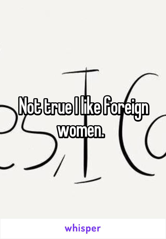 Not true I like foreign women.  