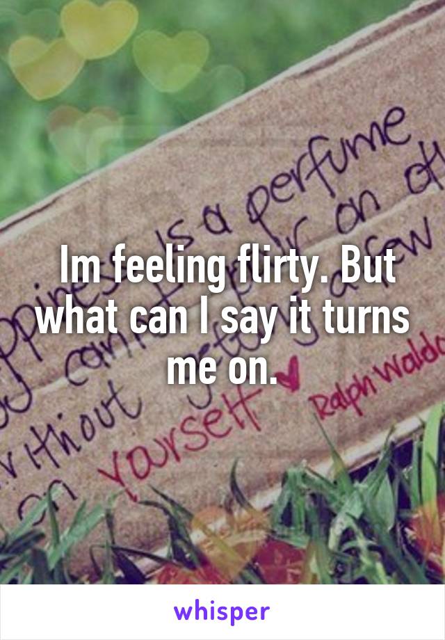  Im feeling flirty. But what can I say it turns me on.