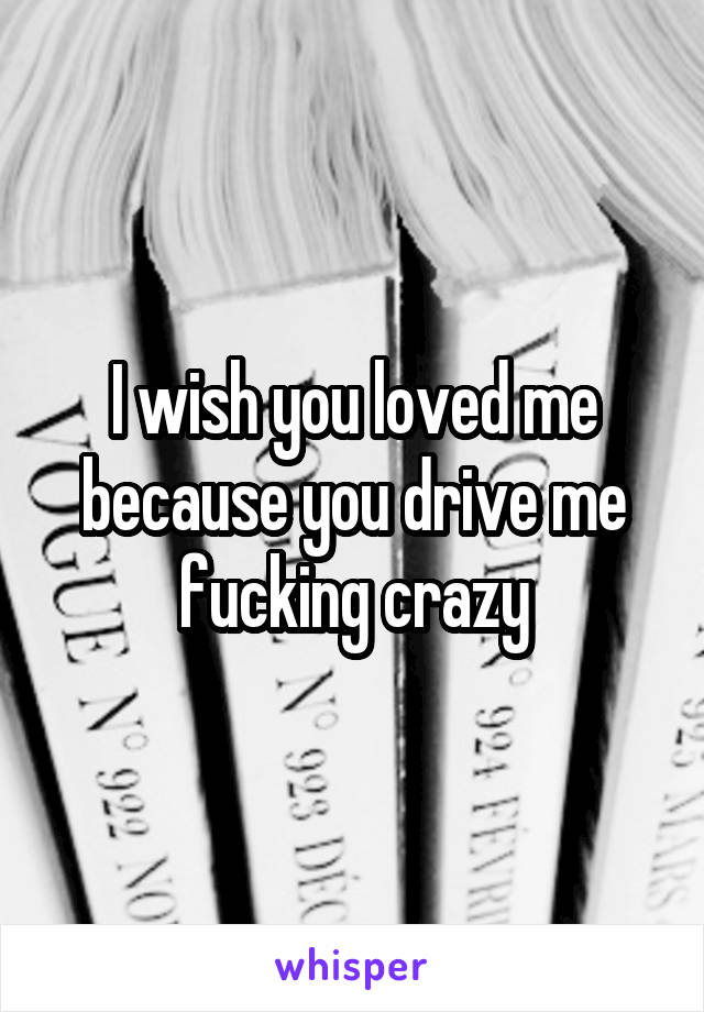 I wish you loved me because you drive me fucking crazy