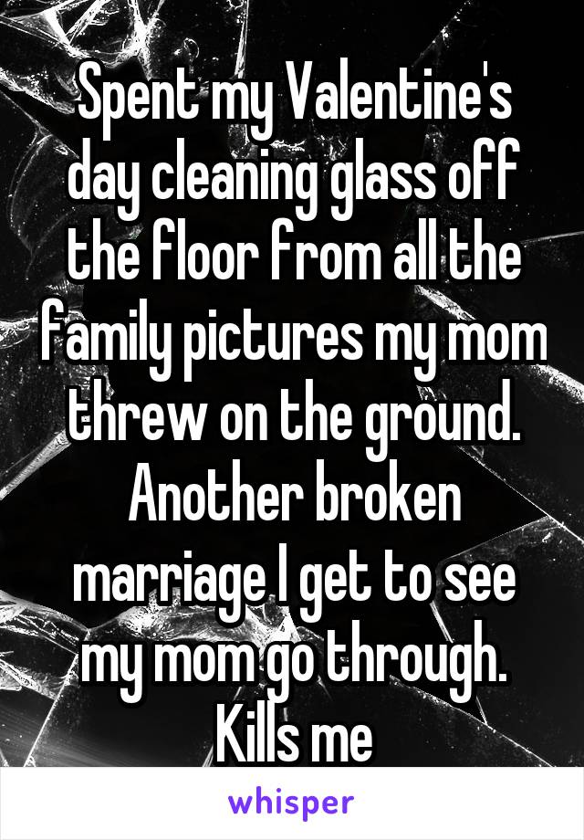 Spent my Valentine's day cleaning glass off the floor from all the family pictures my mom threw on the ground. Another broken marriage I get to see my mom go through. Kills me