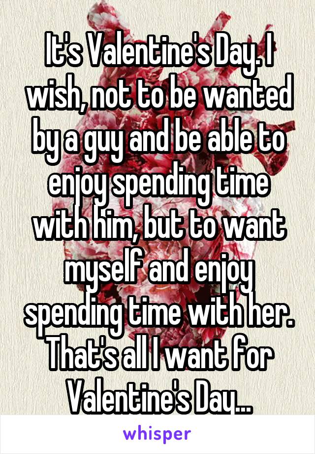 It's Valentine's Day. I wish, not to be wanted by a guy and be able to enjoy spending time with him, but to want myself and enjoy spending time with her. That's all I want for Valentine's Day...