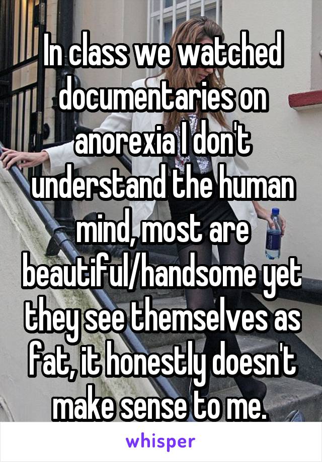 In class we watched documentaries on anorexia I don't understand the human mind, most are beautiful/handsome yet they see themselves as fat, it honestly doesn't make sense to me. 