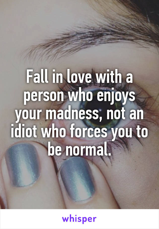 Fall in love with a person who enjoys your madness, not an idiot who forces you to be normal.