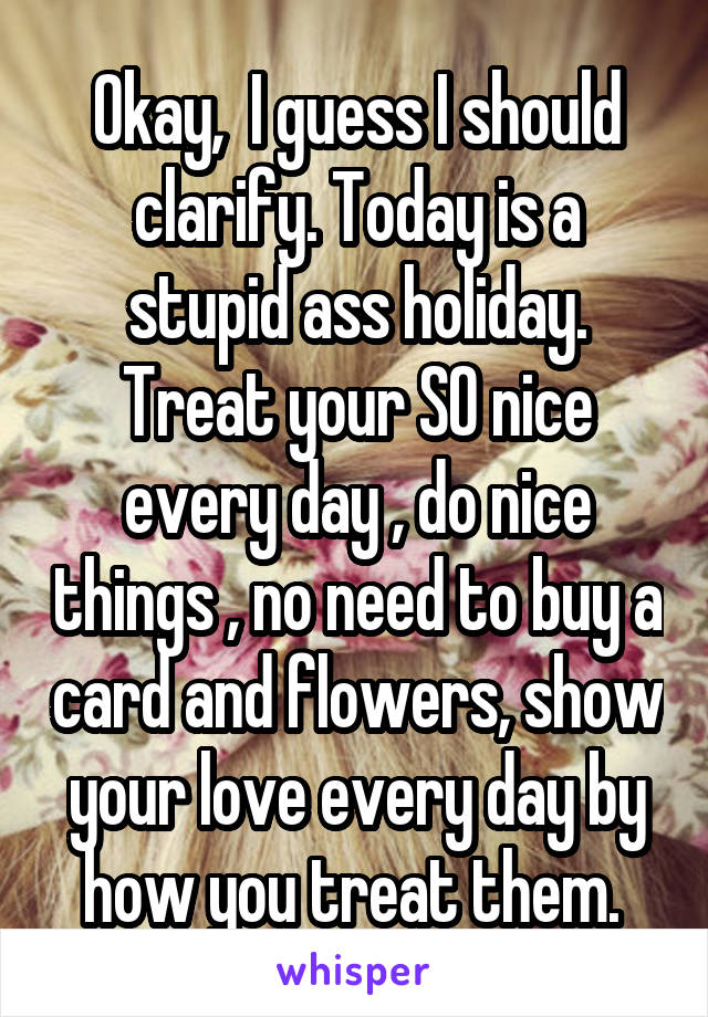 Okay,  I guess I should clarify. Today is a stupid ass holiday. Treat your SO nice every day , do nice things , no need to buy a card and flowers, show your love every day by how you treat them. 