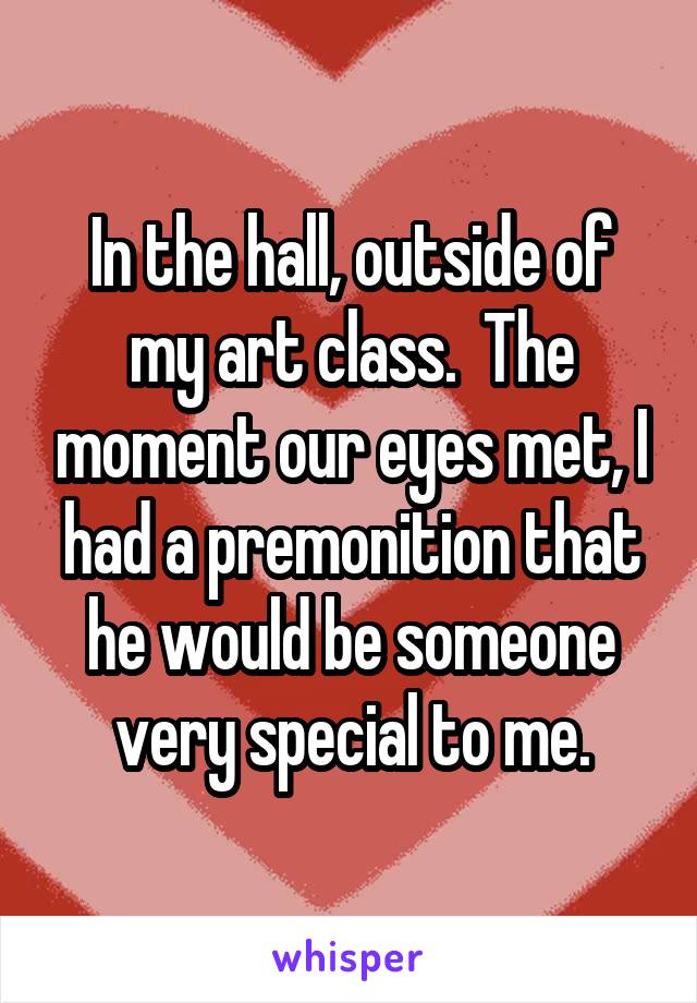 In the hall, outside of my art class.  The moment our eyes met, I had a premonition that he would be someone very special to me.