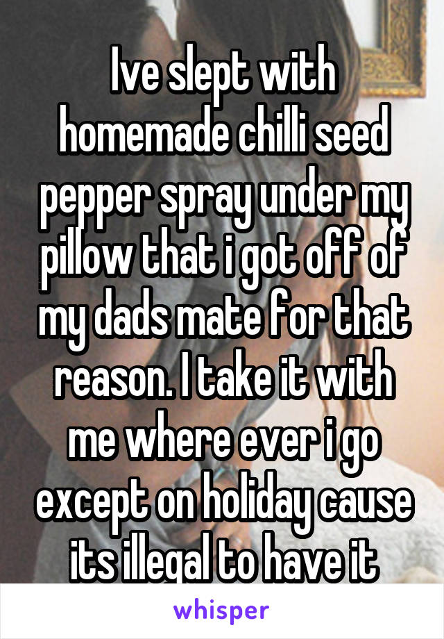 Ive slept with homemade chilli seed pepper spray under my pillow that i got off of my dads mate for that reason. I take it with me where ever i go except on holiday cause its illegal to have it