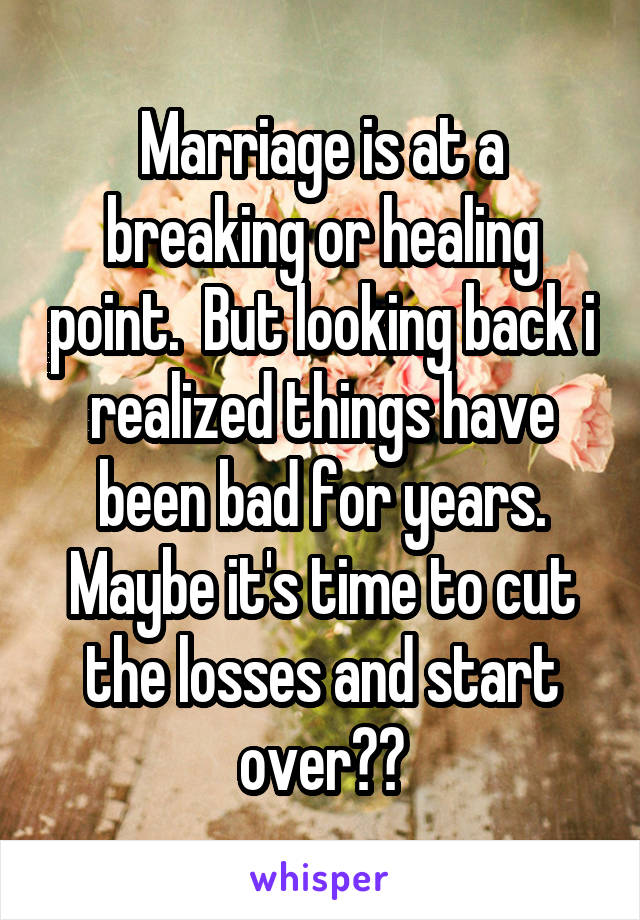 Marriage is at a breaking or healing point.  But looking back i realized things have been bad for years. Maybe it's time to cut the losses and start over??