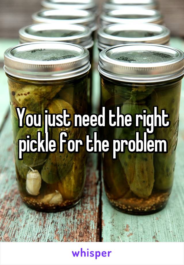 You just need the right pickle for the problem