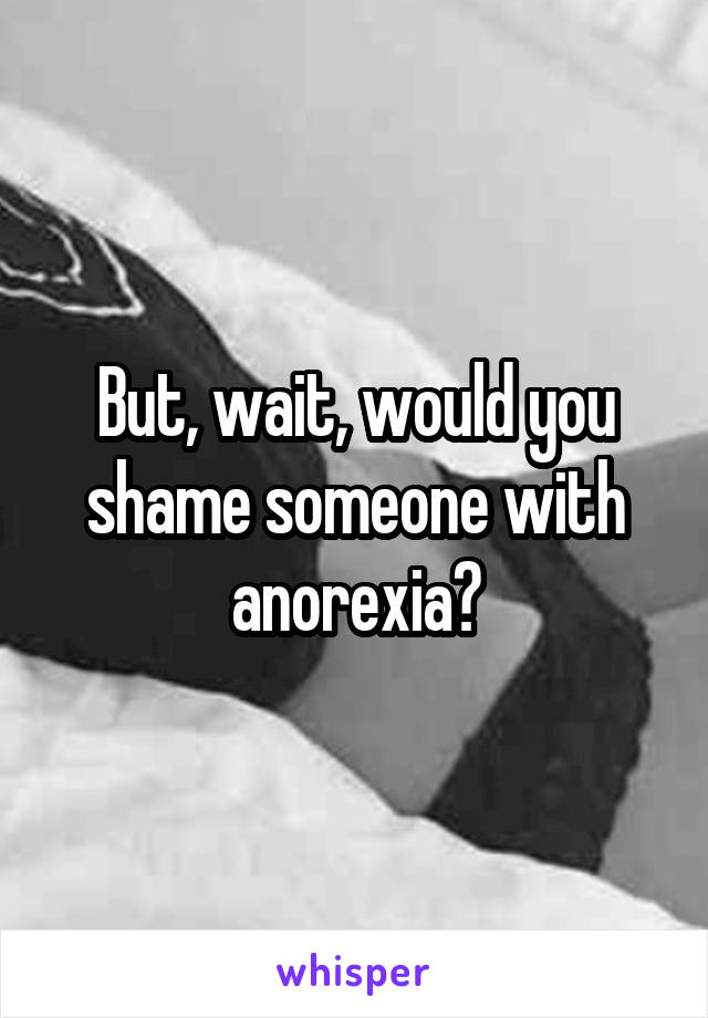 But, wait, would you shame someone with anorexia?