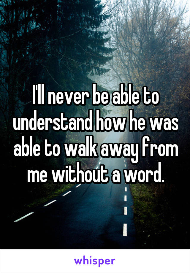 I'll never be able to understand how he was able to walk away from me without a word.